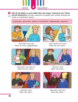 4Lektion Tagesablauf
88
	Sieh dir die Bilder an und erzähle über die Jungen. Gebrauche die Wörter
und die Redemittel. Розглянь малюнки й розкажи про хлопців. Використай
слова та мовленнєві зразки.
angezogen, gewaschen, gelesen, ferngesehen, aufgestanden, gegessen
Paul steht noch auf, Paul wäscht sich noch,
Peter ist schon aufgestanden. Peter hat sich schon...
Paul zieht sich noch an, Paul isst noch,
Peter hat sich schon... Peter hat schon...
Paul liest noch, Paul sieht noch fern,
Peter hat schon... Peter hat schon...
 