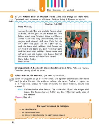 1Lektion Der Sommer ist vorbei
8
 a) Lies Artems Brief an Michael. Finde Alina und Denys auf dem Foto.
Прочитай лист Артема до Міхаеля. Знайди Аліну й Дениса на фото.
Charkiw, 3.9.2013
Hallo Michael,
wie geht es dir? Bei uns sind die Ferien schon
zu Ende. Ich bin jetzt in der Klasse 6A. Wir
haben zwei neue Schüler: Alina und Denys.
Alinas Haare sind lang und schwarz, und die
Augen sind dunkel. Auf dem Foto hat sie
ein T-Shirt und Jeans an. Ihr T-Shirt ist lila,
und die Jeans sind hellblau. Und Denys hat
ein Hemd und Jeans an. Sein Hemd ist gelb
und die Jeans sind hellblau. Seine Haare sind
schwarz, und die Augen sind braun. Kannst
du unsere Neuen auf dem Foto sehen?
Ganz liebe Grüße
Dein Artem
b) Gruppenarbeit. Beschreibt andere Kinder auf dem Foto. Робота в групах.
Опишіть решту дітей на фото.
 Spiel «Wer ist die Person?». Гра «Хто ця особа?».
Spielt in Gruppen zu je 5—6 Personen. Die Spieler beschreiben der Reihe
nach je eine Person, die anderen müssen sie raten. Грайте у групах по
5—6 учасників. Гравці по черзі описують по одній людині, решта має
вгадати ї ї.
Alina: Ich beschreibe eine Person. Die Haare sind blond, die Augen sind
braun. Die Person hat ein T-Shirt an. Das T-Shirt ist weiß. Wer ist
die Person?
Maxym: Das ist…
На уроці ти вивчив та повторив:
— як привітатися;
— як познайомитися;
— як описати зовнішність та одяг інших людей.
 