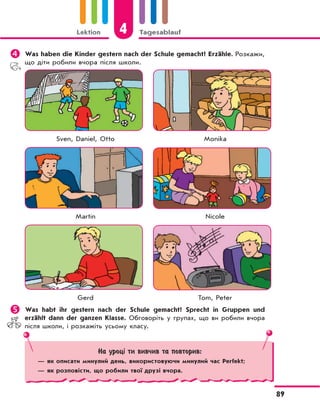 Lektion 4 Tagesablauf
89
	Was haben die Kinder gestern nach der Schule gemacht? Erzähle. Розкажи,
що діти робили вчора після школи.
Sven, Daniel, Otto Monika
Martin Nicole
Gerd Tom, Peter
	Was habt ihr gestern nach der Schule gemacht? Sprecht in Gruppen und
erzählt dann der ganzen Klasse. Обговоріть у групах, що ви робили вчора
після школи, і розкажіть усьому класу.
На уроці ти вивчив та повторив:
— як описати минулий день, використовуючи минулий час Perfekt;
— як розповісти, що робили твої друзі вчора.
 