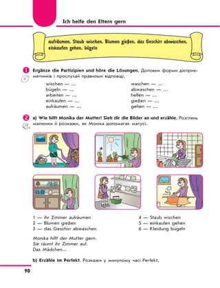 90
Ich helfe den Eltern gern
aufrЉumen, Staub wischen, Blumen gieЏen, das Geschirr abwaschen,
einkaufen gehen, bЋgeln
	Ergänze die Partizipien und höre die Lösungen. Доповни форми дієприк-
метників і прослухай правильні відповіді.
wischen — ...
bügeln — ...
arbeiten — ...
einkaufen — ...
aufräumen — ...
waschen — ...
abwaschen — …
helfen — ...
gießen — ...
gehen — ...
	a) Wie hilft Monika der Mutter? Sieh dir die Bilder an und erzähle. Розглянь
малюнки й розкажи, як Моніка допомагає матусі.
1 — ihr Zimmer aufräumen 4 — Staub wischen
2 — Blumen gießen 5 — einkaufen gehen
3 — das Geschirr abwaschen 6 — Kleidung bügeln
Monika hilft der Mutter gern.
Sie räumt ihr Zimmer auf.
Das Mädchen...
b) Erzähle im Perfekt. Розкажи у минулому часі Perfekt.
 