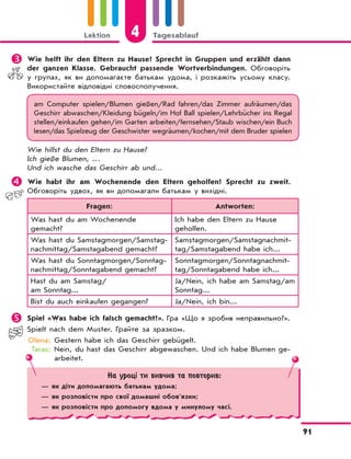Lektion 4 Tagesablauf
91
	Wie helft ihr den Eltern zu Hause? Sprecht in Gruppen und erzählt dann
der ganzen Klasse. Gebraucht passende Wortverbindungen. Обговоріть
у групах, як ви допомагаєте батькам удома, і розкажіть усьому класу.
Використайте відповідні словосполучення.
am Computer spielen/Blumen gießen/Rad fahren/das Zimmer aufräumen/das
Geschirr abwaschen/Kleidung bügeln/im Hof Ball spielen/Lehrbücher ins Regal
stellen/einkaufen gehen/im Garten arbeiten/fernsehen/Staub wischen/ein Buch
lesen/das Spielzeug der Geschwister wegräumen/kochen/mit dem Bruder spielen
Wie hilfst du den Eltern zu Hause?
Ich gieße Blumen, …
Und ich wasche das Geschirr ab und...
	Wie habt ihr am Wochenende den Eltern geholfen? Sprecht zu zweit.
Обговоріть удвох, як ви допомагали батькам у вихідні.
Fragen: Antworten:
Was hast du am Wochenende
gemacht?
Ich habe den Eltern zu Hause
geholfen.
Was hast du Samstagmorgen/Samstag-
nachmittag/Samstagabend gemacht?
Samstagmorgen/Samstagnachmit-
tag/Samstagabend habe ich...
Was hast du Sonntagmorgen/Sonntag-
nachmittag/Sonntagabend gemacht?
Sonntagmorgen/Sonntagnachmit-
tag/Sonntagabend habe ich...
Hast du am Samstag/
am Sonntag...
Ja/Nein, ich habe am Samstag/am
Sonntag...
Bist du auch einkaufen gegangen? Ja/Nein, ich bin...
	Spiel «Was habe ich falsch gemacht?». Гра «Що я зробив неправильно?».
Spielt nach dem Muster. Грайте за зразком.
Olena: Gestern habe ich das Geschirr gebügelt.
Taras: Nein, du hast das Geschirr abgewaschen. Und ich habe Blumen ge-
arbeitet.
На уроці ти вивчив та повторив:
— як діти допомагають батькам yдома;
— як розповісти про свої домашні обов’язки;
— як розповісти про допомогу вдома у минулому часі.
 