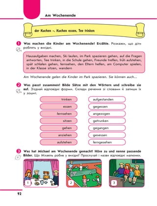 92
der Kuchen -, Kuchen essen, Tee trinken
	Was machen die Kinder am Wochenende? Erzähle. Розкажи, що діти
роблять у вихідні.
Hausaufgaben machen, Ski laufen, im Park spazieren gehen, auf die Fragen
antworten, Tee trinken, in die Schule gehen, Freunde treffen, früh aufstehen,
spät schlafen gehen, fernsehen, den Eltern helfen, am Computer spielen,
in der Klasse sitzen, wandern
Am Wochenende gelen die Kinder im Park spazieren. Sie können auch...
	Was passt zusammen? Bilde Sätze mit den Wörtern und schreibe sie
auf. З'єднай відповідні форми. Склади речення зі словами й запиши їх
у зошит.
trinken aufgestanden
essen gegessen
fernsehen angezogen
sitzen getrunken
gehen gegangen
anziehen gesessen
aufstehen ferngesehen
	Was hat Michael am Wochenende gemacht? Höre zu und nenne passende
Bilder. Що Міхаель робив у вихідні? Прослухай і назви відповідні малюнки.
Am Wochenende
1 2 3
 