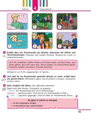 Lektion 4 Tagesablauf
93
	Erzähle über das Wochenende von Michael. Gebrauchе die Wörter und
Wortverbindungen. Розкажи про вихідні Міхаеля. Використай слова та
словосполучення.
um 9 Uhr aufstehen, Kaffee trinken und Kuchen essen, ein Buch lesen, spa-
zieren gehen, (es) nicht warm sein, Tennis spielen, ins Schwimmbad gehen,
Computer spielen, fernsehen, Freunde besuchen
Michael ist um 9 Uhr aufgestanden. Er hat/ist...
	Was habt ihr am Wochenende gemacht? Sprecht zu zweit, erzählt dann
der ganzen Klasse. Обговоріть удвох, що ви робили у вихідні, і розкажіть
усьому класу.
	Spiel «Ergänze die Sätze». Гра «Доповни речення».
Spielt nach dem Muster. Розіграйте за зразком.
Viktor: Am Wochenende bin ich im Schwimmbad...
Maryna: ... geschwommen. Und ich bin am Wochenende im Park...
Julia: ... spazieren gegangen. Und ich habe am Wochenende Tennis...
4 5 6
7 8 9
9.00
На уроці ти вивчив та повторив:
— як діти проводять вихідні;
— як розповісти про минулі вихідні.
 