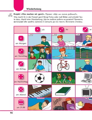 94
Projekt «Was machen wir gern?». Проект «Що ми охоче робимо?».
Was macht ihr in der Freizeit gern? Bringt Fotos oder malt Bilder und schreibt Tex-
te dazu. Macht eine Wandzeitung. Що ви любите робити на дозвіллі? Принесіть
фотографії або зробіть малюнки й напишіть до них тексти. Виготовте стіннівку.
Wiederholung
ich du er
am Morgen
am Vormittag
am Mittag
am Nachmittag
am Abend
um 21.00
 