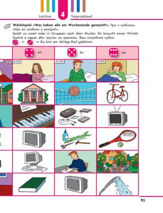 Lektion 4 Tagesablauf
95
wir ihr sie
Würfelspiel «Was haben alle am Wochenende gemacht?». Гра з кубиком
«Що всі робили у вихідні?».
Spielt zu zweit oder in Gruppen nach dem Muster. Ihr braucht einen Würfel.
Грайте в парах або групах за зразком. Вам потрібний кубик.Грайте в парах або групах за зразком. Вам потрібний кубик.
+
Грайте в парах або групах за зразком. Вам потрібний кубик.
= Du bist am Mittag Rad gefahren.
 