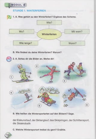 S |M O D U L 4
STUNDE 1. WINTERFERIEN
i
1. A. Was gehört zu den Winterferien? Ergänze das Schema.
B. Wie findest du deine Winterferien? Warum?
B. Wie heißen die Wintersportarten auf den Bildern? Sage.
der Eiskunstlauf, der Skilanglauf, das Skispringen, der Schlittensport,
die Skiakrobatik
C. Welche Wintersportart treibst du gern? Erzähle.
 