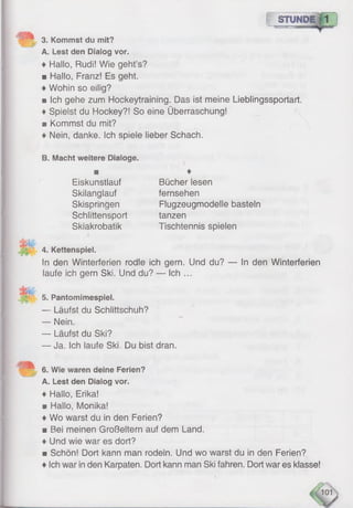 f S
3. Kommst du mit?
A. Lest den Dialog vor,
♦ Hallo, Rudi! Wie geht’s?
■ Haüo, Franz! Es geht.
♦Wohin so eilig?
■ Ich gehe zum Hockeytraining. Das ist meine Lieblingssportart.
♦Spielst du Hockey?! So eine Überraschung!
33 Kommst du mit?
♦ Nein, danke. Ich spiele lieber Schach.
B. Macht weitere Dialoge.
4. Kettenspiel.
in den Winterferien rodle ich gern. Und du? — In den Winterferien
laufe ich gern Ski. Und du? — Ich ...
5. Pantomimespiel.
— Läufst du Schlittschuh?
— Nein.
— Läufst du Ski?
— Ja. Ich laufe Ski. Du bist dran.
6. Wie waren deine Ferien?
A. Lest den Dialog vor.
♦ Hallo, Erika!
■ Hallo, Monika!
♦Wo warst du in den Ferien?
■ Bei meinen Großeltern auf dem Land.
♦ Und wie war es dort?
n Schön! Dort kann man rodein. Und wo warst du in den Ferien?
♦Ich war in den Karpaten. Dort kann man Ski fahren. Dort war es klasse!
♦
Eiskunstlauf
Skilanglauf
Skispringen
Schlittensport
Skiakrobatik
Bücher lesen
fernsehen
Flugzeugmodelle basteln
tanzen
Tischtennis spielen
 