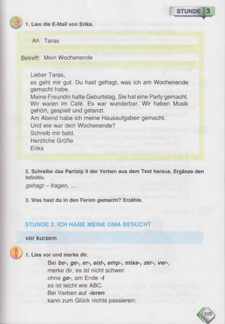 v Ty 1. Lies die E-Mail von Erika.
An Taras
Betreff: Mein Wochenende
Lieber Taras,
es geht mir gut. Du hast gefragt, was ich am Wochenende
gemacht habe.
Meine Freundin hatte Geburtstag. Sie hat eine Party gemacht.
Wir waren im Café. Es war wunderbar. Wir haben Musik
gehört, gespielt und getanzt.
Am Abend habe ich meine Hausaufgaben gemacht.
Und wie war dein Wochenende?
Schreib mir bald.
Herzliche Grüße
Erika
2. Schreibe das Partizip II der Verben aus dem Text heraus. Ergänze den
Infinitiv.
gefragt - fragen, ...
3. Was hast du in den Ferien gemacht? Erzähle.
STUNDE 3. SCH HABE MEINE OMA BESUCHT
vor kurzem
j h
e J 1. Lies vor und merke dir.
Bei be-, ge-, er-, ent-, emp-, miss-, zer-, ver-,
merke dir, es ist nicht schwer:
ohne ge-, am Ende -t
es ist leicht wie ABC.
Bei Verben auf -ieren
kann zum Glück nichts passieren:
 