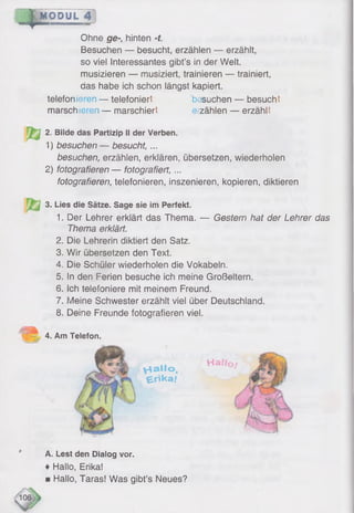 *MODUL 4
Ohne ge-, hinten -f.
Besuchen — besucht, erzählen — erzählt,
so viel Interessantes gibt’s in der Welt,
musizieren — musiziert, trainieren — trainiert,
das habe ich schon längst kapiert,
telefonieren — telefoniert besuchen — besucht
marschieren — marschiert erzählen — erzählt
2. Bilde das Partizip II der Verben.
1 ) besuchen— besucht, ...
besuchen, erzählen, erklären, übersetzen, wiederholen
2 ) fotografieren — fotografiert,...
fotografieren, telefonieren, inszenieren, kopieren, diktieren
j 3. Lies die Sätze. Sage sie im Perfekt.
1. Der Lehrer erklärt das Thema. — Gestern hat der Lehrer das
Thema erklärt.
2. Die Lehrerin diktiert den Satz.
3. Wir übersetzen den Text.
4. Die Schüler wiederholen die Vokabeln.
5. In den Ferien besuche ich meine Großeltern.
6. Ich telefoniere mit meinem Freund.
7. Meine Schwester erzählt viel über Deutschland.
8 . Deine Freunde fotografieren viel.
4. Am Telefon,
Vtailo,
^jrika /
Telefon.
H a f/o /
A. Lest den Dialog vor.
♦ Hallo, Erika!
■ Hallo, Taras! Was gibt’s Neues?
 