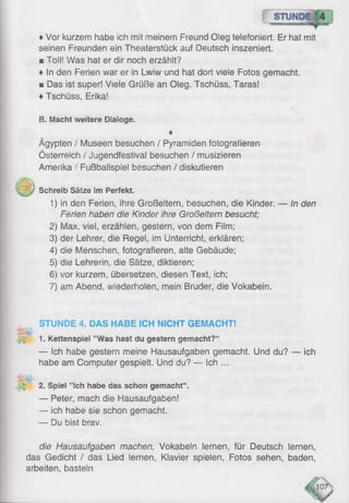♦Vor kurzem habe ich mit meinem Freund Oleg telefoniert, Er hat mit
seinen Freunden ein Theaterstück auf Deutsch inszeniert.
■ Toll! Was hat er dir noch erzählt?
♦ In den Ferien war er in Lwiw und hat dort viele Fotos gemacht.
■ Das ist super! Viele Grüße an Oleg. Tschüss, Taras!
♦Tschüss, Erika!
B. Macht weitere Dialoge.
♦
Ägypten /' Museen besuchen / Pyramiden fotografieren
Österreich / Jugendfestival besuchen / musizieren
Amerika / Fußballspiel besuchen / diskutieren
j Schreib Sätze im Perfekt.
1) in den Ferien, ihre Großeltern, besuchen, die Kinder. — In den
F e r ie n haben d ie K in d e r ih r e G r o ß e lte r n besucht;
2) Max, viel, erzählen, gestern, von dem Film;
3) der Lehrer, die Regel, im Unterricht, erklären;
4) die Menschen, fotografieren, alte Gebäude;
5) die Lehrerin, die Sätze, diktieren;
6) vor kurzem, übersetzen, diesen Text, ich;
7) am Abend, wiederholen, mein Bruder, die Vokabeln.
STUNDE 4. DAS HABE ICH NICHT GEMACHT!
W 1. Kettenspiel ’’Was hast du gestern gemacht?“
— Ich habe gestern meine Hausaufgaben gemacht. Und du? — ich
habe am Computer gespielt. Und du? — ich ...
SSte-
2. Spiel ’’Ich habe das schon gemacht“ .
— Peter, mach die Hausaufgaben!
— ich habe sie schon gemacht.
— Du bist brav.
die Hausaufgaben machen, Vokabeln lernen, für Deutsch lernen,
das Gedicht / das Lied lernen, Klavier spielen, Fotos sehen, baden,
arbeiten, basteln
 
