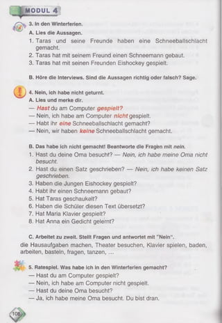 MODUL 4 ;
3. In den Winterferien.
A. Lies die Aussagen.
1.Taras und seine Freunde haben eine Schneeballschlacht
gemacht.
2. Taras hat mit seinem Freund einen Schneemann gebaut.
3. Taras hat mit seinen Freunden Eishockey gespielt.
B. Höre die Interviews. Sind die Aussagen richtig oder falsch? Sage.
^ 4. Nein, ich habe nicht geturnt.
A. Lies und merke dir.
— Hast du am Computer gespielt?
— Nein, ich habe am Computer nicht gespielt.
— Habt ihr eine Schneeballschlacht gemacht?
— Nein, wir haben keine Schneeballschlacht gemacht.
B. Das habe ich nicht gemacht! Beantworte die Fragen mit nein.
1. Hast du deine Oma besucht? — Nein, ich habe meine Oma nicht
besucht.
2. Hast du einen Satz geschrieben? — Nein, ich habe keinen Satz
geschrieben.
3. Haben die Jungen Eishockey gespielt?
4. Habt ihr einen Schneemann gebaut?
5. Hat Taras geschaukelt?
6 . Haben die Schüler diesen Text übersetzt?
7. Hat Maria Klavier gespielt?
8 . Hat Anna ein Gedicht gelernt?
C. Arbeitet zu zweit. Stellt Fragen und antwortet mit ’ Nein“ .
die Hausaufgaben machen, Theater besuchen, Klavier spielen, baden,
arbeiten, basteln, fragen, tanzen, ...
m -
5. Ratespiel. Was habe ich in den Winterferien gemacht?
— Hast du am Computer gespielt?
— Nein, ich habe am Computer nicht gespielt.
— Hast du deine Oma besucht?
— Ja, ich habe meine Oma besucht. Du bist dran.
 