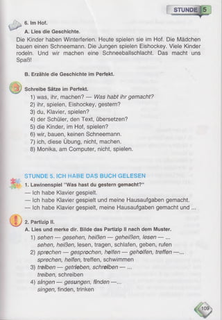 STUNDE ] 5
6. Im Hof.
A. Lies die Geschichte.
Die Kinder haben Winterferien. Heute spielen sie im Hof. Die Mädchen
bauen einen Schneemann. Die Jungen spielen Eishockey. Viele Kinder
rodeln. Und wir machen eine Schneeballschlacht. Das macht uns
Spaß!
B. Erzähle die Geschichte im Perfekt.
1) was, ihr, machen? — Was habt ihr gemacht?
2) ihr, spielen, Eishockey, gestern?
3) du, Klavier, spielen?
4) der Schüler, den Text, übersetzen?
5) die Kinder, im Hof, spielen?
6) wir, bauen, keinen Schneemann.
7) ich, diese Übung, nicht, machen.
8) Monika, am Computer, nicht, spielen.
1. Lawinenspiel ’’Was hast du gestern gemacht?“
— Ich habe Klavier gespielt.
— Ich habe Klavier gespielt und meine Hausaufgaben gemacht.
— Ich habe Klavier gespielt, meine Hausaufgaben gemacht und ...
A. Lies und merke dir. Bilde das Partizip II nach dem Muster.
1 ) sehen — gesehen, heißen — geheißen, lesen — ...
sehen, heißen, lesen, tragen, schlafen, geben, rufen
2 ) sprechen — gesprochen, helfen — geholfen, treffen —...
sprechen, helfen, treffen, schwimmen
3) treiben — getrieben, schreiben — ...
treiben, schreiben
4) singen — gesungen, finden —...
singen, finden, trinken
STUNDE 5. ICH HABE DAS BUCH GELESEN
2. Partizip II.
 