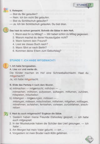 STUNDE
5. Ratespiel.
— Bist du Ski gelaufen?
— Nein. Ich bin nicht Ski gelaufen.
— Bist du Schlittschuh gelaufen?
— Ja. Ich bin Schlittschuh gelaufen. Du bist dran.
Das hast du schon gemacht. Schreib die Sätze in dein Heft.
1. Wann esst ihr zu Mittag? — Wir haben schon zu Mittag gegessen.
2. Warum machst du deine Hausaufgabe nicht?
3. Wann kommt dein Freund?
4. Liest sie dieses Buch noch?
5. Wann fährt er nach Berlin?
6 . Kommen deine Eltern zum Geburtstag?
STUNDE 7. ICH HABE MITGEMACHT!
J 1. Ich habe ferngesehen.
A. Lies vor und merke dir.
Die Kinder machen im Hof eine Schneeballschlacht. Hast du
mitgemacht?
Ja, ich habe mitgemacht.
B. Bilde das Partizip li nach dem Muster.
a) mitmachen — mitgemacht, mithören — ...
mitmachen, mithören, aufpassen, aufsagen, mitturnen, zuhören,
mitspielen, mitarbeiten
b) mitsingen - mitgesungen, mitlesen —...
mitsingen, mitlesen, mitschreiben, mitfahren, mitgehen, mitfliegen,
mitnehmen, aufstehen, fernsehen, vorlesen, zurückfahren, absch­
reiben
2. Hast du auch mitgemacht? Ergänze die Sätze.
1. Gestern haben meine Freunde Eishockey gespielt. — Ich habe
auch mitgespieit.
2. In der Musikstunde haben die Schüler das Lied gesungen. — Ich
habe...
3. Am Morgen hat mein Vater geturnt. — Ich ...
4. Vorgestern ist mein Bruder nach Köln gefahren.
 