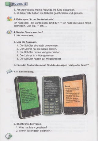 IJefefPoter!
:bosuch)t;-'Es,!Ma{
Dann feind wir in
'Jon Tfem arten
Anna
Liebe Daniela! Wir
sind nach Bremen
gefahren.
Besonders hat rrar
das arte Rathaus
gefallen. Ich habe
auch die Bremer
Stadtmusikanten
gesehen. Tschüss.
MODUL 4
5. Am Abend sind meine Freunde ins Kino gegangen.
6 . Im Unterricht haben die Schüler geschrieben und gelesen.
3. Kettenspiel ”ln der Deutschstunde“.
Ich habe den Text vorgelesen. Und du? -► Ich habe die Sätze mitge
schrieben. Und du? -♦ Ich ...
4. Welche Stunde war das?
A. Hör zu und rate.
B. Lies die Aussagen.
1. Die Schüler sind spät gekommen.
2. Der Lehrer hat die Sätze diktiert.
3. Die Schüler haben viel geschrieben.
4. Der Lehrer ist müde gewesen.
5. Die Schüler haben gut mitgearbeitet.
C. Höre den Text noch einmal. Sind die Aussagen richtig oder falsch?
5. A. Lies die SMS.
B. Beantworte die Fragen.
1. Was hat Mark gesehen?
2. Wohin ist er dann gefahren?
 
