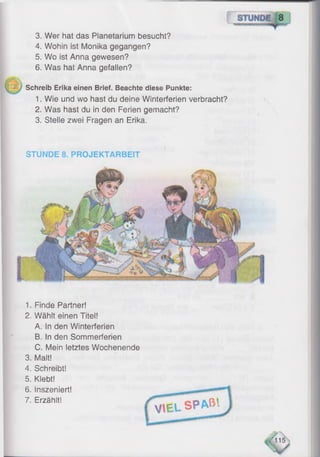 3. Wer hat das Planetarium besucht?
4. Wohin ist Monika gegangen?
5. Wo ist Anna gewesen?
6 . Was hat Anna gefallen?
Schreib Erika einen Brief. Beachte diese Punkte:
1. Wie und wo hast du deine Winterferien verbracht?
2. Was hast du in den Ferien gemacht?
3. Stelle zwei Fragen an Erika.
STUNDE 8. PROJEKTARBEIT
1. Finde Partner!
2. Wählt einen Titel!
A. In den Winterferien
B. In den Sommerferien
C. Mein letztes Wochenende
3. Malt!
4. Schreibt!
5. Klebt!
6 . Inszeniert!
7. Erzählt! f S P A ß '-
VIEL
'115
 