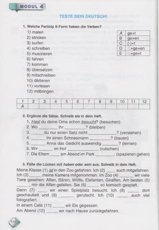 TESTE DEIN DEUTSCH!
1. Welche Partizip Il-Form haben die Verben?
1) malen
2) stricken
3) surfen
4) schreiben
5) musizieren
6) fahren
7) kommen
8) übersetzen
9) mitschreiben
10) diktieren
11) vorlesen
12) mitbringen
A ge+t
B ge+en
C (-Ht
D □+ge+en
E □+ge+t
1 2 3 4 5 6 7 8 9 10 11 12
A
2. Ergänze die Sätze. Schreib sie in dein Heft.
1■Hast du deine Oma schon besucht? (besuchen)
2. W o________ ihr__________ ? (bleiben)
3. _____ du nur einen Satz nicht_________ ? (verstehen)
4. ______ ihr einen Schneemann__________ ? (bauen)
5. ______ Anna das Gedicht auswendig________ ? (lernen)
6 . W ir im Hof______________ . (rutschen)
7. Die Eltern am Abend im Park_________. (spazieren gehen)
3. Fülle die Lücken mit haben oder sein aus. Schreib in dein Heft.
Meine Klasse (1) ist in den Zoo gefahren. Ich (2) auch mitgefahren.
Ich (3) meine Kamera mitgenommen. Im Zoo (4) wir viele
Tiere gesehen: Affen, Bären, Wölfe, Elefanten, Giraffen. Am besten (5)
mir die Affen gefallen. Sie (6) so komisch gespielt.
Dann (7) ____ wir einen Spielplatz besucht. Ich (8) _____ dort
geschaukelt und (9) ______ gerutscht. Ich (10) ______ auch viel
fotografiert.
In einem Café (11) wir Eis gegessen.
Am Abend (12) wir nach Hause zurückgefahren.
 