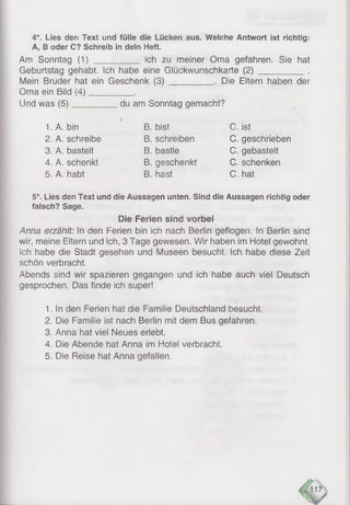 4*. Lies den Text und fülle die Lücken aus. Weiche Antwort ist richtig:
A, B oder C? Schreib in dein Heft.
Am Sonntag (1 )__________ich zu meiner Oma gefahren. Sie hat
Geburtstag gehabt. Ich habe eine Glückwunschkarte (2 )___________.
Mein Bruder hat ein Geschenk (3 )__________. Die Eltern haben der
Oma ein Bild (4)__________.
Und was (5)__________ du am Sonntag gemacht?
1. A. bin
2. A. schreibe
3. A. bastelt
4. A. schenkt
5. A. habt
B. bist
B. schreiben
B. bastle
B. geschenkt
B. hast
C. ist
C. geschrieben
C. gebastelt
C. schenken
C. hat
5*. Lies den Text und die Aussagen unten. Sind die Aussagen richtig oder
falsch? Sage.
Die Ferien sind vorbei
Anna erzählt: In den Ferien bin ich nach Berlin geflogen. In Berlin sind
wir, meine Eltern und ich, 3 Tage gewesen. Wir haben im Hotel gewohnt.
Ich habe die Stadt gesehen und Museen besucht. Ich habe diese Zeit
schön verbracht.
Abends sind wir spazieren gegangen und ich habe auch viel Deutsch
gesprochen. Das finde ich super!
1. In den Ferien hat die Familie Deutschland besucht.
2. Die Familie ist nach Berlin mit dem Bus gefahren.
3. Anna hat viel Neues erlebt.
4. Die Abende hat Anna im Hotel verbracht.
5. Die Reise hat Anna gefallen.
 