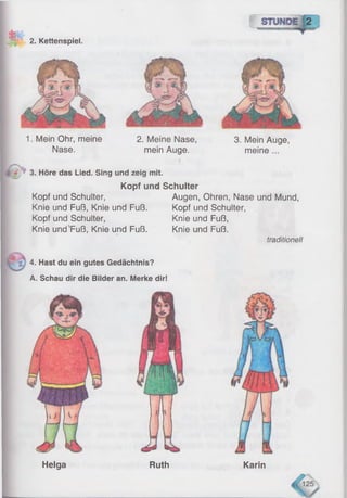 * 2. Kettenspiel.
2. Meine Nase,
mein Auge.
3. Mein Auge,
meine ...
4 3. Höre das Lied. Sing und zeig mit.
Kopf und Schulter
Kopf und Schulter,
Knie und Fuß, Knie und Fuß.
Kopf und Schulter,
Knie und'Fuß, Knie und Fuß.
Augen, Ohren, Nase und Mund,
Kopf und Schulter,
Knie und Fuß,
Knie und Fuß.
traditionell
4. Hast du ein gutes Gedächtnis?
A. Schau dir die Bilder an. Merke dir!
Helga Ruth Karin
1. Mein Ohr, meine
Nase.
 