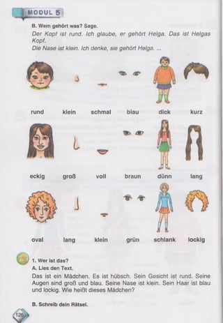 MODUL 1
B. Wem gehört was? Sage,
Der Kopf ist rund. Ich glaube, er gehört Helga. Das ist Helgas
Kopf.
Die Nase ist klein. Ich denke, sie gehört Helga. ...
rund
4P
klein schmal blau
i
kurz
eckig
ova!
groß
J
lang
voll braun dünn
klein
lang
1. Wer ist das?
A. Lies den Text.
Das ist ein Mädchen. Es ist hübsch. Sein Gesicht ist rund. Seine
Augen sind groß und blau. Seine Nase ist klein. Sein Haar ist blau
und lockig. Wie heißt dieses Mädchen?
B. Schreib dein Rätsel.
 