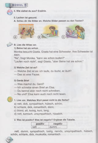 M O D U L g
4. Wie siehst du aus? Erzähle.
5. Lachen ist gesund.
A. Schau dir die Bilder an. Welche Bilder passen zu den Texten?
^ ^ B. Lies die Witze vor,
1) Beine hat sie schon
Monika besucht Gisela. Gisela hat eine Schwester. Ihre Schwester ist
klein.
”Na“, fragt Monika, ’’kann sie schon laufen?“
"Laufen noch nicht“, sagt Gisela, ’’aber Beine hat sie schon.“
2) Welche Zeit ist es?
— Welche Zeit ist es: ich laufe, du läufst, er läuft?
— Das ist eine Pause.
3) Gerds Brief
— Was machst du, Gerd?
— Ich schreibe einen Brief an Elsa.
— Du kannst aber noch nicht schreiben.
— Na und? Elsa kann auch noch nicht lesen.
( ^ ||) 1. Lies vor. Welches Wort passt nicht in die Reihe?
a) nett, dick, sympathisch, hübsch, schön;
b) schlank, dick, romantisch, dünn;
c) blond, alt, lockig, kurz, lang;
d) nett, komisch, unsympathisch, hässlich.
2. Was ist positiv? Was ist negativ? Ergänze die Tabelle.
p ositiv negativ
nett, ... dumm, ...
nett, dumm, sympathisch, lustig, nervös, unsympathisch, hübsch,
schön, schlank, dick, muskulös, romantisch
 