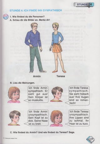 STUNDE 4. ICH FINDE IHN SYMPATHISCH
} 1. Wie findest du die Personen?
A. Schau dir die Bilder an. Merke dir!
Teresa
B. Lies die Meinungen.
Ich finde Teresa
sympathisch.
Sie sieht hübsch
aus! Ihre Augen
sind so roman-
< C tisch! _______ ^
Ich finde Teresa
unsympathisch.
Ihre Lippen sind
zu schmal. Ihr
<^H aar ist zu kurz.
C. Wie findest du Armin? Und wie findest du Teresa? Sage.
3 -'vweubxa MOBa, 6 Kn.
fl 29
 