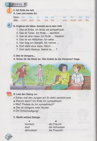 c _ p
IODUL
13
2. Ich finde sie nett.
A. Lies und merke dir!
Nom. ich
Akk. mich dich ihn
sie
sie
es
es
wir
uns
ihr sie
euch sie
Sie
Sie
B. Ergänze die Sätze. Schreib sie in dein Heft.
1. Das ist Erika. Ich finde sie sympathisch.
2. Das ist Taras. Ich finde ... sportlich.
3. Das ist eine Hexe. Ich finde ... hässlich.
4. Das ist ein Mädchen. Ich sehe ...
5. Hier liegt ein Bleistift. Ich nehme ...
6. Dort steht eine Vase. Nimm ...
7. Dort steht Markus. Siehst du ... ?
3. Das ist übrigens...
A. Schau dir die Bilder an. Wie findest du die Personen? Sage.
C v
• -
< V ? c - • ^
mmm-
B. Lest den Dialog vor.
♦Schau mal den Jungen an! Er sieht verrückt aus!
■ Warum denn? Ich finde ihn sympathisch.
♦Wie? Findest du ihn sympathisch?
■ Das ist übrigens mein Bruder.
♦Oh! Entschuldigung!
C. Macht weitere Dialoge.
♦
komisch
doof
altmodisch
der Freund
die Schwester
die Freundin
 