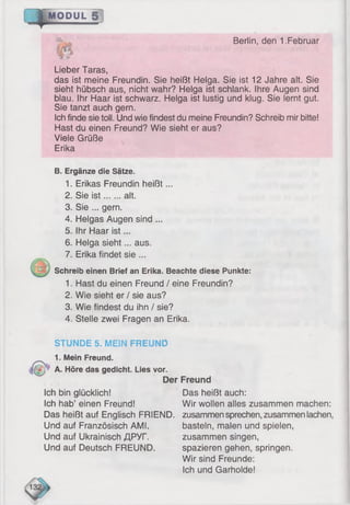 4 -
-ä . Berlin, den 1.Februar
MODUL 5 [
Lieber Taras,
das ist meine Freundin. Sie heißt Helga. Sie ist 12 Jahre alt. Sie
sieht hübsch aus, nicht wahr? Helga ist schlank. Ihre Augen sind
blau. Ihr Haar ist schwarz. Helga ist lustig und klug. Sie lernt gut.
Sie tanzt auch gern.
Ich finde sie toll. Und wie findest du meine Freundin? Schreib mir bitte!
Hast du einen Freund? Wie sieht er aus?
Viele Grüße
Erika
B. Ergänze die Sätze.
1. Erikas Freundin heißt...
2. Sie is t alt.
3. Sie ... gern.
4. Helgas Augen sind ...
5. Ihr Haar ist...
6. Helga sieht... aus.
7. Erika findet sie ...
Schreib einen Brief an Erika. Beachte diese Punkte:
1. Hast du einen Freund / eine Freundin?
2. Wie sieht er / sie aus?
3. Wie findest du ihn / sie?
4. Stelle zwei Fragen an Erika.
STUNDE 5. MEIN FREUND
1. Mein Freund.
A. Höre das gedieht. Lies vor.
Der Freund
Ich bin glücklich! Das heißt auch:
Ich hab’ einen Freund! Wir wollen alles zusammen machen:
Das heißt auf Englisch FRIEND. zusammensprechen, zusammen lachen,
Und auf Französisch AMI. basteln, malen und spielen,
Und auf Ukrainisch ДРУГ. zusammen singen,
Und auf Deutsch FREUND. spazieren gehen, springen.
Wir sind Freunde:
Ich und Garholde!
 