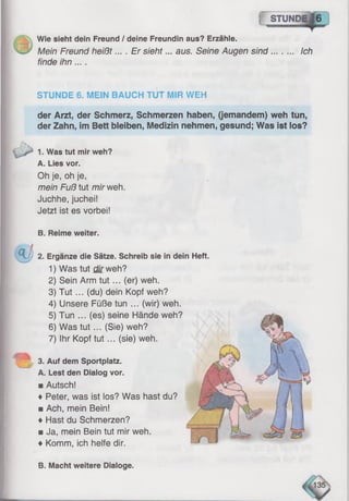 s t u n d e I 6
Wie sieht dein Freund / deine Freundin aus? Erzähle.
Mein Freund heißt... . Er sieht... aus. Seine Augen sind Ich
finde ihn....
STUNDE 6. MEIN BAUCH TUT MIR WEH
der Arzt, der Schmerz, Schmerzen haben, (jemandem) weh tun,
der Zahn, im Bett bleiben, Medizin nehmen, gesund; Was ist los?
1. Was tut mir weh?
A. Lies vor.
Oh je, oh je,
mein Fuß tut mir weh.
Juchhe, juchei!
Jetzt ist es vorbei!
B. Reime weiter.
dein Heft.
3. Auf dem Sportplatz.
A. Lest den Dialog vor.
■ Autsch!
♦ Peter, was ist los? Was hast du?
■ Ach, mein Bein!
♦ Hast du Schmerzen?
■ Ja, mein Bein tut mir weh.
♦ Komm, ich helfe dir.
& 2. Ergänze die Sätze. Schreib sie in
1) Was tut cf/rweh?
2) Sein Arm tu t... (er) weh.
3) T u t... (du) dein Kopf weh?
4) Unsere Füße tun ... (wir) weh.
5) Tun ... (es) seine Hände weh?
6) Was tu t... (Sie) weh?
7) Ihr Kopf tu t... (sie) weh.
B. Macht weitere Dialoge.
 