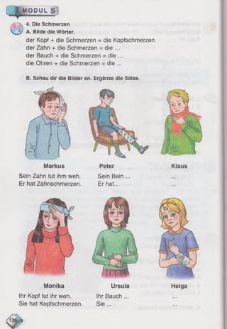 Klaus
0
4. Die Schmerzen
A. Bilde die Wörter.
der Kopf + die Schmerzen = die Kopfschmerzen
der Zahn + die Schmerzen = die ...
der Bauch + die Schmerzen = die ...
die Ohren + die Schmerzen = die ...
B. Schau dir die Bilder an. Ergänze die Sätze.
l ^ O D U L fj ]
PeterMarkus
Sein Zahn tut ihm weh. Sein Bein
Er hat Zahnschmerzen. Er hat...
Monika Ursula
Ihr Kopf tut ihr weh. Ihr Bauch ...
Sie hat Kopfschmerzen. Sie ...
Helga
 