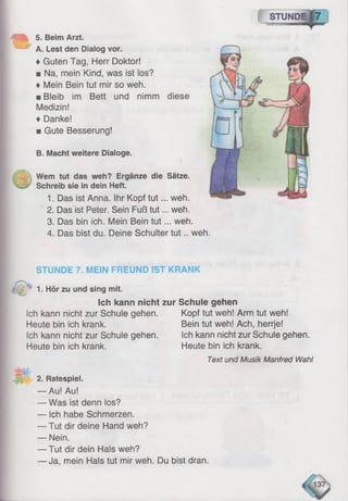 [ STUNEEf 7
5. Beim Arzt.
A. Lest den Dialog vor.
♦Guten Tag, Herr Doktor!
■ Na, mein Kind, was ist los?
♦ Mein Bein tut mir so weh.
■ Bleib im Bett und nimm diese
Medizin!
♦ Danke!
■ Gute Besserung!
B. Macht weitere Dialoge.
Wem tut das weh? Ergänze die Sätze.
Schreib sie in dein Heft.
1. Das ist Anna. Ihr Kopf tu t... weh.
2. Das ist Peter. Sein Fuß tut... weh.
3. Das bin ich. Mein Bein tu t... weh.
4. Das bist du. Deine Schulter tu t.. weh
STUNDE 7. MEIN FREUND IST KRANK
* 1. Hör zu und sing mit.
Ich kann nicht zur Schule gehen
Ich kann nicht zur Schule gehen.
Heute bin ich krank.
Ich kann nicht zur Schule gehen.
Heute bin ich krank.
2. Ratespiel.
— Au! Au!
— Was ist denn los?
— Ich habe Schmerzen.
— Tut dir deine Hand weh?
— Nein.
— Tut dir dein Hals weh?
— Ja, mein Hals tut mir weh. Du bist dran.
Kopf tut weh! Arm tut weh!
Bein tut weh! Ach, herrje!
Ich kann nicht zur Schule gehen.
Heute bin ich krank.
Text und Musik Manfred Wahl
 