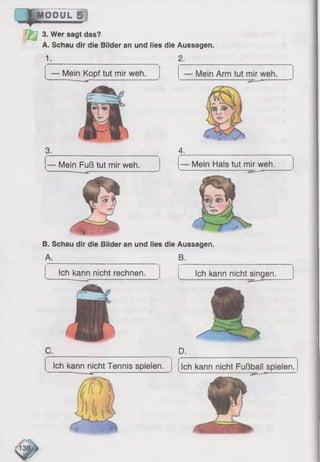~ |T m o d u l s !
3. Wer sagt das?
A. Schau dir die Bilder an und lies die Aussagen
1.
Mein Kopf tut mir weh.
3. 4.
— Mein Fuß tut mir weh. — Mein Hals tut mir weh.
B. Schau dir die Bilder an und lies die
A.
Ich kann nicht rechnen. Ich kann nicht singen.
D.
Ich kann nicht Tennis spielen.
'13i
Aussagen.
B.
Ich kann nicht Fußball spielen.
 