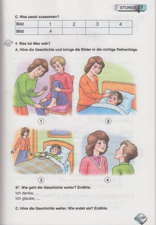 C. Was passt zusammen?
I STUNDE,|7
Bild 1 2 3 4
Bild A
; 4. Was tut Max weh?
A. Höre die Geschichte und bringe die Bilder in die richtige Reihenfolge.
B*. Wie geht die Geschichte weiter? Erzähle.
Ich denke,...
Ich glaube, ...
C. Höre die Geschichte weiter. Wie endet sie? Erzähle.
 