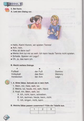 5. Bei Karin.
^ A. Lest den Dialog vor.
♦ Hallo, Karin! Komm, wir spielen Tennis!
■ Ach, nein.
♦Was ist denn los?
■ Meine Arm tut mir so weh. Ich kann heute Tennis nicht spielen.
♦Schade. Spielen wir Lego?
■ Oh, ja, das kann ich.
B. Macht weitere Dialoge.
♦ ■ ♦
Fußball der Fuß Domino
Volleyball das Bein Memory
Verstecken der Arm Lego
1. A. Bilde Sätze. Schreib sie in dein Heft.
1. Mein, mir, Hals, weh, tut.
2. Meine, tut, heute, mir, weh, Hand.
3. Kopf, mir, Mein, weh, tut.
A. Ich, nicht, kann, schreiben.
B. Ich, rechnen, heute, kann, nicht.
C. Ich, singen, nicht, kann.
B. Welche Sätze passen zusammen? Fülle die Tabelle aus.
1 2 3
 