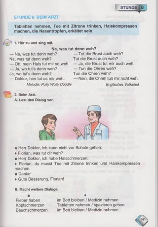 STUNDE 8. BEIM ARZT
{ STUNDE|8
Tabletten nehmen, Tee mit Zitrone trinken, Halskompressen
machen, die Nasentropfen, erkältet sein
1. Hör zu und sing mit.
Na, was tut denn weh?
— Na, was tut denn weh?
Na, was tut denn weh?
— Oh, mein Hals tut mir so weh.
— Ja, wo tut’s denn weh?
Ja, wo tut’s denn weh?
— Doktor, hier tut es mir weh.
Melodie: Polly Wolly Doodle
2. Beim Arzt.
A. Lest den Dialog vor.
— Tut die Brust auch weh?
Tut die Brust auch weh?
— Ja, die Brust tut mir auch weh.
— Tun die Ohren weh?
Tun die Ohren weh?
— Nein, die Ohren tun mir nicht weh.
Englisches Volkslied
mHerr Doktor, ich kann nicht zur Schule gehen.
♦ Florian, was tut dir weh?
■ Herr Doktor, ich habe Halsschmerzen.
♦ Florian, du musst Tee mit Zitrone trinken und Halskompressen
machen.
■ Danke!
♦ Gute Besserung, Florian!
B. Macht weitere Dialoge.
Fieber haben
Kopfschmerzen
Bauchschmerzen
im Bett bleiben / Medizin nehmen
Tabletten nehmen / spazieren gehen
im Bett bleiben / Medizin nehmen
 