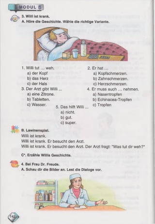 IODUL
. 3. Willi ist krank.
A. Höre die Geschichte. Wähle die richtige Variante.
—
1. Willi tu t... weh.
a) der Kopf
b) das Herz
c) der Hals
3. Der Arzt gibt Willi
a) eine Zitrone.
b) Tabletten.
c) Wasser.
2. Er hat...
a) Kopfschmerzen.
b) Zahnschmerzen.
c) Herzschmerzen.
4. Er muss auch ... nehmen.
a) Nasentropfen
b) Echinacea-Tropfen
c) Tropfen
5. Das hilft W illi,
a) nicht.
b) gut.
c) super.
B. Lawinenspiel.
Willi ist krank.
Willi ist krank. Er besucht den Arzt.
Willi ist krank. Er besucht den Arzt. Der Arzt fragt: ’’Was tut dir weh?“
C*. Erzähle Willis Geschichte.
4. Bei Frau Dr. Freude.
A. Schau dir die Bilder an. Lest die Dialoge vor.
 
