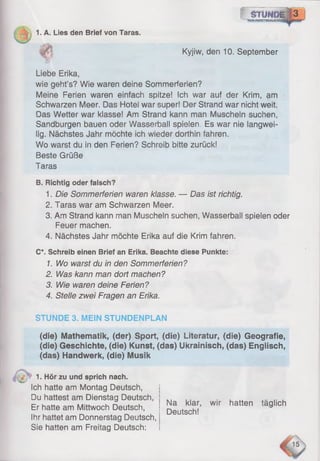 f s n m a g 8 3
—-wamsm
1. A. Lies den Brief von Taras.
Kyjiw, den 10. September
Liebe Erika,
wie geht’s? Wie waren deine Sommerferien?
Meine Ferien waren einfach spitze! Ich war auf der Krim, am
Schwarzen Meer. Das Hotei war super! Der Strand war nicht weit.
Das Wetter war klasse! Am Strand kann man Muscheln suchen,
Sandburgen bauen oder Wasserball spielen, Es war nie langwei­
lig. Nächstes Jahr möchte ich wieder dorthin fahren.
Wo warst du in den Ferien? Schreib bitte zurück!
Beste Grüße
Taras
B. Richtig oder falsch?
1. Die Sommerferien waren klasse. — Das ist richtig.
2. Taras war am Schwarzen Meer.
3. Am Strand kann man Muscheln suchen, Wasserbali spielen oder
Feuer machen.
4. Nächstes Jahr möchte Erika auf die Krim fahren.
C*. Schreib einen Brief an Erika. Beachte diese Punkte:
1. Wo warst du in den Sommerferien?
2. Was kann man dort machen?
3. Wie waren deine Ferien?
4. Stelle zwei Fragen an Erika.
STUNDE 3. MEIN STUNDENPLAN
(die) Mathematik, (der) Sport, (die) Literatur, (die) Geografie,
(die) Geschichte, (die) Kunst, (das) Ukrainisch, (das) Englisch,
(das) Handwerk, (die) Musik
1. Hör zu und sprich nach.
Ich hatte am Montag Deutsch,
Du hattest am Dienstag Deutsch,
Er hatte am Mittwoch Deutsch,
Ihr hattet am Donnerstag Deutsch,
Sie hatten am Freitag Deutsch:
Na klar, wir hatten täglich
Deutsch!
 