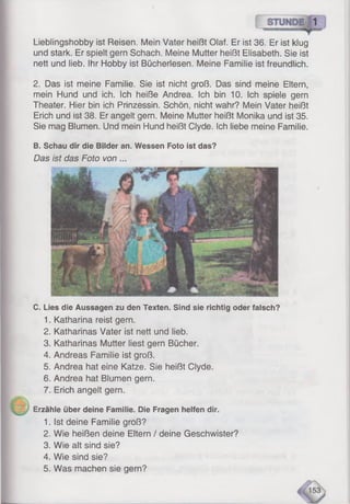 Lieblingshobby ist Reisen. Mein Vater heißt Olaf. Er ist 36. Er ist klug
und stark. Er spielt gern Schach. Meine Mutter heißt Elisabeth. Sie ist
nett und lieb. Ihr Hobby ist Bücherlesen. Meine Familie ist freundlich.
2. Das ist meine Familie. Sie ist nicht groß. Das sind meine Eltern,
mein Hund und ich. Ich heiße Andrea. Ich bin 10. Ich spiele gern
Theater. Hier bin ich Prinzessin. Schön, nicht wahr? Mein Vater heißt
Erich und ist 38. Er angelt gern. Meine Mutter heißt Monika und ist 35.
Sie mag Blumen. Und mein Hund heißt Clyde. Ich liebe meine Familie.
B. Schau dir die Bilder an. Wessen Foto ist das?
Das ist das Foto von ...
C. Lies die Aussagen zu den Texten. Sind sie richtig oder falsch?
1. Katharina reist gern.
2. Katharinas Vater ist nett und lieb.
3. Katharinas Mutter liest gern Bücher.
4. Andreas Familie ist groß.
5. Andrea hat eine Katze. Sie heißt Clyde.
6. Andrea hat Blumen gern.
7. Erich angelt gern.
Erzähle über deine Familie. Die Fragen helfen dir.
1. Ist deine Familie groß?
2. Wie heißen deine Eltern / deine Geschwister?
3. Wie alt sind sie?
4. Wie sind sie?
5. Was machen sie gern?
 
