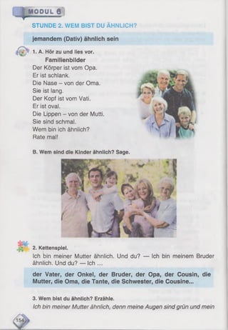 I
M O D U L @
STUNDE 2. WEM BIST DU ÄHNLICH?
jemandem (Dativ) ähnlich sein
1. A. Hör zu und lies vor.
Familienbilder
Der Körper ist vom Opa.
Er ist schlank.
Die Nase - von der Oma.
Sie ist lang.
Der Kopf ist vom Vati.
Er ist oval.
Die Lippen - von der Mutti.
Sie sind schmal.
Wem bin ich ähnlich?
Rate mal!
B. Wem sind die Kinder ähnlich? Sage.
2. Kettenspiel.
Ich bin meiner Mutter ähnlich. Und du? — Ich bin meinem Bruder
ähnlich. Und du? — Ich ...
der Vater, der Onkel, der Bruder, der Opa, der Cousin, die
Mutter, die Oma, die Tante, die Schwester, die Cousine...
3. Wem bist du ähnlich? Erzähle.
Ich bin meiner Mutter ähnlich, denn meine Augen sind grün und mein
 