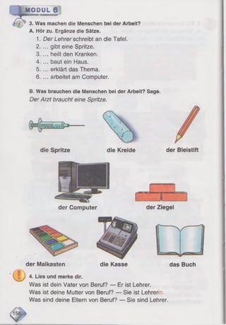 MODUL 6
3. Was machen die Menschen bei der Arbeit?
A. Hör zu. Ergänze die Sätze.
1. Der Lehrer schreibt an die Tafel.
2. ... gibt eine Spritze.
3. ... heilt den Kranken.
4. ... baut ein Haus.
5. ... erklärt das Thema.
6. ... arbeitet am Computer.
B. Was brauchen die Menschen bei der Arbeit? Sage.
Der Arzt braucht eine Spritze.
die Spritze die Kreide der Bleistift
der Computer der Ziegel
der Malkasten die Kasse das Buch
4. Lies und merke dir.
Was ist dein Vater von Beruf? — Er ist Lehrer.
Was ist deine Mutter von Beruf? — Sie ist Lehrerin,
Was sind deine Eltern von Beruf? — Sie sind Lehrer.
 