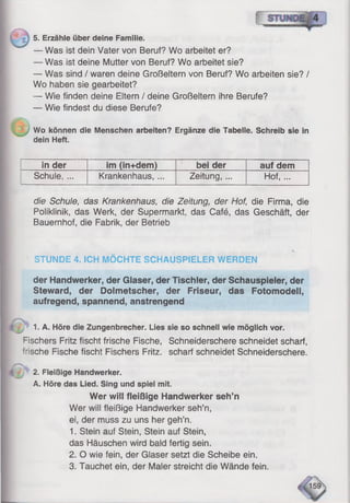 5. Erzähle über deine Familie.
— Was ist dein Vater von Beruf? Wo arbeitet er?
— Was ist deine Mutter von Beruf? Wo arbeitet sie?
— Was sind / waren deine Großeltern von Beruf? Wo arbeiten sie? /
Wo haben sie gearbeitet?
— Wie finden deine Eltern / deine Großeltern ihre Berufe?
— Wie findest du diese Berufe?
Wo können die Menschen arbeiten? Ergänze die Tabelle. Schreib sie in
dein Heft.
in der im (in+dem) bei der auf dem
Schule, ... Krankenhaus,... Zeitung, ... Hof, ...
die Schule, das Krankenhaus, die Zeitung, der Hof, die Firma, die
Poliklinik, das Werk, der Supermarkt, das Café, das Geschäft, der
Bauernhof, die Fabrik, der Betrieb
STUNDE 4. ICH MÖCHTE SCHAUSPIELER WERDEN
der Handwerker, der Glaser, der Tischler, der Schauspieler, der
Steward, der Dolmetscher, der Friseur, das Fotomodell,
aufregend, spannend, anstrengend
1. A. Höre die Zungenbrecher. Lies sie so schnell wie möglich vor.
Fischers Fritz fischt frische Fische, Schneiderschere schneidet scharf,
Tische Fische fischt Fischers Fritz, scharf schneidet Schneiderschere.
2. Fleißige Handwerker.
A. Höre das Lied. Sing und spiel mit.
Wer will fleißige Handwerker seh’n
Wer will fleißige Handwerker seh’n,
ei, der muss zu uns her geh’n.
1. Stein auf Stein, Stein auf Stein,
das Häuschen wird bald fertig sein.
2. O wie fein, der Glaser setzt die Scheibe ein.
3. Tauchet ein, der Maler streicht die Wände fein.
 