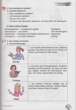 f STUNDE]4
— Was möchtest du werden?
— Dolmetscher natürlich!
— Warum denn das?
— Ich kann viele Sprachen sprechen, und das finde ich interessant.
4. Was möchtest du werden?
A. Lest den Dialog vor.
B. Macht weitere Dialoge.
Schauspieler/in — Autogramme geben
Steward/ess — viel reisen
Reporter/in — Filmstars und Politiker kennenlernen
Manager/in — viel Geld verdienen

yJ 5. Das möchte ich werden.
A. Lies die Meinungen-
aufregend
nicht anstrengend
spannend
wichtig
Monika
Thomas
— Ich möchte Stewardess bei der Lufthansa
werden. Das finde ich toll! Ich bin immer auf
Reisen und kann die Welt sehen.
— Ich lerne drei Fremdsprachen: Englisch,
Deutsch und Französisch. Ich kann sie sehr
gut. Später möchte ich Dolmetscher wer­
den. Ich meine, dieser Beruf ist wichtig.
— Ich möchte Friseurin werden und in
einem Friseursalon arbeiten. Schöne Haare
und tolle Frisuren finde ich super!
 