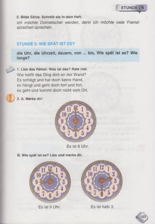 1 STUNDE|5
Ich möchte Dolmetscher werden, denn ich möchte viele Fremd­
sprachen sprechen.
2. Bilde Sätze, Schreib sie in dein Heft.
J
STUNDE 5. WIE SPÄT IST ES?
die Uhr, die Uhrzeit, dauern, von ... bis, Wie spät ist es? Wie
lange?
1. Lies das Rätsel. Was ist das? Rate mal.
Wie heißt das Ding dort an der Wand?
Es schlägt und hat doch keine Hand,
es hängt und geht doch fort und fort,
es geht und kommt doch nicht vom Ort.
2. A. Merke dir!
Es ist 6 Uhr.
B. Wie spät ist es? Lies und merke dir.
Es ist 9 Uhr. Es ist halb 3.
 