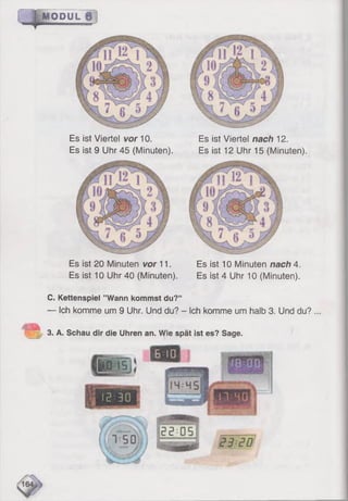 MODUL
Es ist Viertel vor 10.
Es ist 9 Uhr 45 (Minuten).
Es ist Viertel nach 12.
Es ist 12 Uhr 15 (Minuten).
Es ist 20 Minuten vor 11. Es ist 10 Minuten nach 4.
Es ist 10 Uhr 40 (Minuten). Es ist 4 Uhr 10 (Minuten).
C. Kettenspiel ’’Wann kommst du?“
— Ich komme um 9 Uhr. Und du? - Ich komme um halb 3. Und du?
3. A. Schau dir die Uhren an. Wie spät ist es? Sage.
 