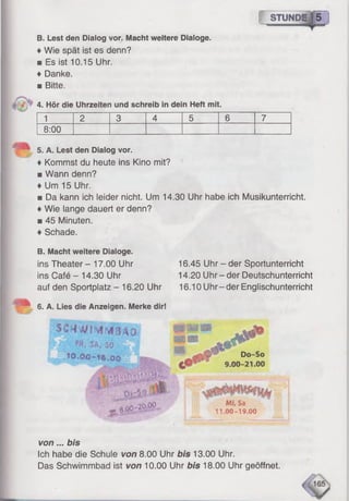 [ STUNDE | 5
B. Lest den Dialog vor. Macht weitere Dialoge.
♦Wie spät ist es denn?
■ Es ist 10.15 Uhr.
♦ Danke.
■ Bitte.
4. Hör die Uhrzeiten und schreib in dein Heft mit.
1 2 3 4 5 6 7
8:00
5. A. Lest den Dialog vor.
♦ Kommst du heute ins Kino mit?
■ Wann denn?
♦ Um 15 Uhr.
■ Da kann ich leider nicht. Um 14.30 Uhr habe ich Musikunterricht.
♦Wie lange dauert er denn?
■ 45 Minuten.
♦Schade.
B. Macht weitere Dialoge.
ins Theater - 17.00 Uhr
ins Café - 14.30 Uhr
auf den Sportplatz - 16.20 Uhr
16.45 Uhr - der Sportunterricht
14.20 Uhr-der Deutschunterricht
16.10 Uhr-der Englischunterricht
6. A. Lies die Anzeigen. Merke dir!
I N I FR' SA<50 .E r jj
.tO.OO~1«,öÖ
SSÊ
' ’ Do-So
9.00-21.00
M
8.0C'29-00
M i, Sa
11.00-19.00
von... bis
Ich habe die Schule von 8.00 Uhr bis 13.00 Uhr.
Das Schwimmbad ist von 10.00 Uhr bis 18.00 Uhr geöffnet.
 