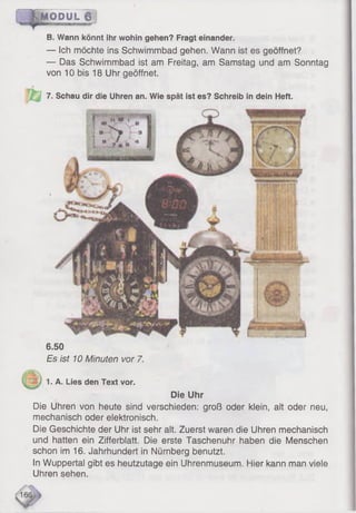6.50
Es ist 10 Minuten vor 7.
;V
1. A. Lies den Text vor.
Die Uhr
Die Uhren von heute sind verschieden: groß oder klein, alt oder neu,
mechanisch oder elektronisch.
Die Geschichte der Uhr ist sehr alt. Zuerst waren die Uhren mechanisch
und hatten ein Zifferblatt. Die erste Taschenuhr haben die Menschen
schon im 16. Jahrhundert in Nürnberg benutzt.
In Wuppertal gibt es heutzutage ein Uhrenmuseum. Hier kann man viele
Uhren sehen.
16'
IjM O P U L 6
B. Wann könnt ihr wohin gehen? Fragt einander.
— Ich möchte ins Schwimmbad gehen. Wann ist es geöffnet?
— Das Schwimmbad ist am Freitag, am Samstag und am Sonntag
von 10 bis 18 Uhr geöffnet.
7. Schau dir die Uhren an. Wie spät ist es? Schreib in dein Heft.
 