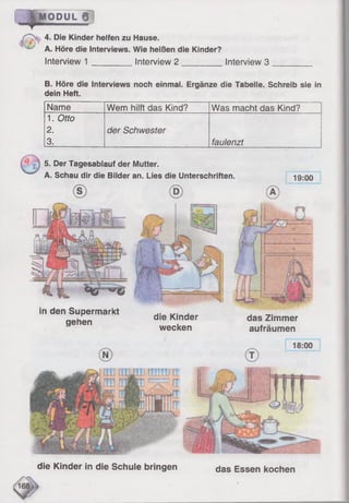 "p a O D U L g ]
4. Die Kinder helfen zu Hause.
A. Höre die Interviews. Wie heißen die Kinder?
Interview 1 ________ Interview 2 __________ Interview 3
B. Höre die Interviews noch einmal. Ergänze die Tabelle. Schreib sie in
dein Heft.
Name Wem hilft das Kind? Was macht das Kind?
1. Otto
2.
3.
der Schwester
faulenzt
19:00
5. Der Tagesablauf der Mutter.
A. Schau dir die Bilder an. Lies die Unterschriften.
das Zimmer
aufräumen
in den Supermarkt die K|nder
gehen .
wecken
18:00
das Essen kochen
amu ti
FT
fT
die Kinder in die Schule bringen
 