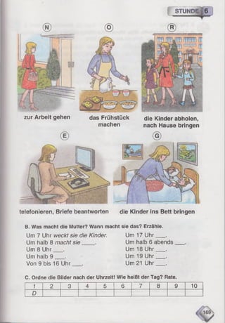 telefonieren, Briefe beantworten die Kinder ins Bett bringen
zur Arbeit gehen das Frühstück
machen
STUNDE
die Kinder abholen,
nach Hause bringen
B. Was macht die Mutter? Wann macht sie das? Erzähle.
Um 7 Uhr weckt sie die Kinder. Um 17Uhr___ .
Um halb 8 macht sie . Um halb 6 abends
Um 8 Uhr___. Um 18Uhr___ .
Um halb 9 __ . Um 19Uhr___ .
Von 9 bis 16 Uhr__. Um 21Uhr___ .
C. Ordne die Bilder nach der Uhrzeit! Wie heißt der Tag? Rate.
1 2 3 4 5 6 7 8 9 10
D
 
