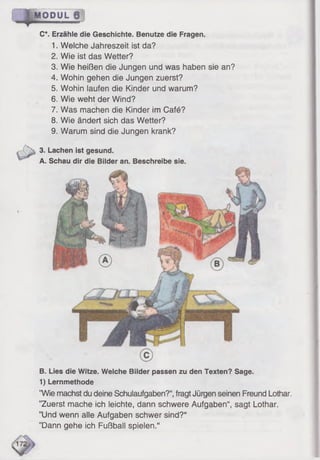 B. Lies die Witze. Welche Bilder passen zu den Texten? Sage.
1) Lernmethode
”Wie machst du deine Schulaufgaben?“,fragt Jürgen seinen Freund Lothar.
’’Zuerst mache ich leichte, dann schwere Aufgaben“, sagt Lothar.
’’Und wenn alle Aufgaben schwer sind?“
’’Dann gehe ich Fußball spielen.“
| M O D U L j j
C*. Erzähle die Geschichte. Benutze die Fragen.
1. Welche Jahreszeit ist da?
2. Wie ist das Wetter?
3. Wie heißen die Jungen und was haben sie an?
4. Wohin gehen die Jungen zuerst?
5. Wohin laufen die Kinder und warum?
6. Wie weht der Wind?
7. Was machen die Kinder im Café?
8. Wie ändert sich das Wetter?
9. Warum sind die Jungen krank?
3. Lachen ist gesund.
A. Schau dir die Bilder an. Beschreibe sie.
 