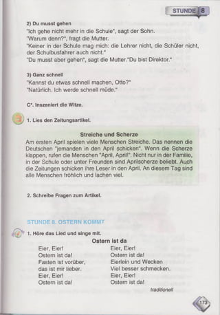 STUNDE.I 8
2) Du musst gehen
’’Ich gehe nicht mehr in die Schule“, sagt der Sohn.
"Warum denn?“, fragt die Mutter.
’’Keiner in der Schule mag mich: die Lehrer nicht, die Schüler nicht,
der Schulbusfahrer auch nicht.“
”Du musst aber gehen“, sagt die Mutter.“Du bist Direktor.“
3) Ganz schnell
’Kannst du etwas schnell machen, Otto?“
’’Natürlich. Ich werde schnell müde.“
C*. Inszeniert die Witze.
1. Lies den Zeitungsartikel.
Streiche und Scherze
Am ersten April spielen viele Menschen Streiche. Das nennen die
Deutschen ’’jemanden in den April schicken“. Wenn die Scherze
klappen, rufen die Menschen ’’April, April!“. Nicht nur in der Familie,
in der Schule oder unter Freunden sind Aprilscherze beliebt. Auch
die Zeitungen schicken ihre Leser in den April. An diesem Tag sind
alle Menschen fröhlich und lachen viel.
2. Schreibe Fragen zum Artikel.
STUNDE 8. OSTERN KOMMT
1. Höre das Lied und singe mit.
Ostern ist da
Eier, Eier! Eier, Eier!
Ostern ist da! Ostern ist da!
Fasten ist vorüber, Eierlein und Wecken
das ist mir lieber. Viel besser schmecken.
Eier, Eier! Eier, Eier!
Ostern ist da! Ostern ist da!
traditionell
 