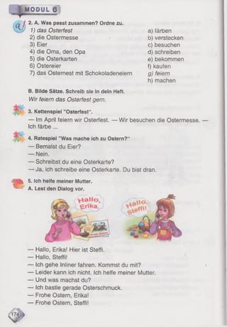 MODUL 6 !
2. A. Was passt zusammen? Ordne zu.
1) das Osterfest
2) die Ostermesse
3) Eier
4) die Oma, den Opa
5) die Osterkarten
6) Ostereier
7) das Osternest mit Schokoladeneiern
a) färben
b) verstecken
c) besuchen
d) schreiben
e) bekommen
f) kaufen
g) feiern
h) machen
B. Bilde Sätze. Schreib sie in dein Heft.
Wir feiern das Osterfest gern.
3. Kettenspiel ’’Osterfest“ .
— Im April feiern wir Osterfest. — Wir besuchen die Ostermesse.
Ich färbe ...
4. Ratespiel ’’Was mache ich zu Ostern?“
— Bemalst du Eier?
— Nein.
— Schreibst du eine Osterkarte?
— Ja, ich schreibe eine Osterkarte. Du bist dran.
| | 5. Ich helfe meiner Mutter.
^ A. Lest den Dialog vor.
— Hallo, Erika! Hier ist Steffi.
— Hallo, Steffi!
— Ich gehe Infiner fahren. Kommst du mit?
— Leider kann ich nicht. Ich helfe meiner Mutter.
— Und was machst du?
— Ich bastle gerade Osterschmuck.
— Frohe Ostern, Erika!
— Frohe Ostern, Steffi!
 